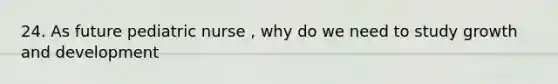24. As future pediatric nurse , why do we need to study growth and development