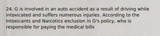 24. G is involved in an auto accident as a result of driving while intoxicated and suffers numerous injuries. According to the Intoxicants and Narcotics exclusion in G's policy, who is responsible for paying the medical bills