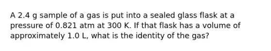 A 2.4 g sample of a gas is put into a sealed glass flask at a pressure of 0.821 atm at 300 K. If that flask has a volume of approximately 1.0 L, what is the identity of the gas?