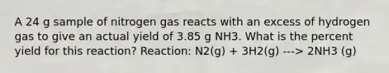 A 24 g sample of nitrogen gas reacts with an excess of hydrogen gas to give an actual yield of 3.85 g NH3. What is the percent yield for this reaction? Reaction: N2(g) + 3H2(g) ---> 2NH3 (g)