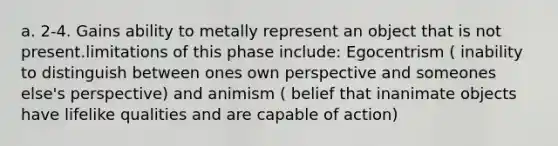 a. 2-4. Gains ability to metally represent an object that is not present.limitations of this phase include: Egocentrism ( inability to distinguish between ones own perspective and someones else's perspective) and animism ( belief that inanimate objects have lifelike qualities and are capable of action)