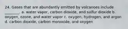 24. Gases that are abundantly emitted by volcanoes include ________. a. water vapor, carbon dioxide, and sulfur dioxide b. oxygen, ozone, and water vapor c. oxygen, hydrogen, and argon d. carbon dioxide, carbon monoxide, and oxygen