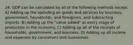 24. GDP can be calculated by all of the following methods except A) Adding up the spending on goods and services by business, government, households, and foreigners, and subtracting imports. B) Adding up the "value added" at every stage of production in the economy. C) Adding up all of the receipts of households, government, and business. D) Adding up all income and expenses by consumers and businesses.