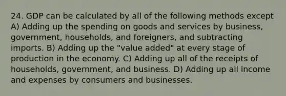 24. GDP can be calculated by all of the following methods except A) Adding up the spending on goods and services by business, government, households, and foreigners, and subtracting imports. B) Adding up the "value added" at every stage of production in the economy. C) Adding up all of the receipts of households, government, and business. D) Adding up all income and expenses by consumers and businesses.