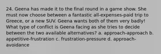 24. Geena has made it to the final round in a game show. She must now choose between a fantastic all-expenses-paid trip to Greece, or a new SUV. Geena wants both of them very badly! What type of conflict is Geena facing as she tries to decide between the two available alternatives? a. approach-approach b. appetitive-frustration c. frustration-pressure d. approach-avoidance