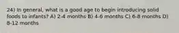 24) In general, what is a good age to begin introducing solid foods to infants? A) 2-4 months B) 4-6 months C) 6-8 months D) 8-12 months