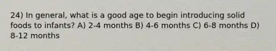 24) In general, what is a good age to begin introducing solid foods to infants? A) 2-4 months B) 4-6 months C) 6-8 months D) 8-12 months