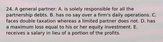 24. A general partner: A. is solely responsible for all the partnership debts. B. has no say over a firm's daily operations. C. faces double taxation whereas a limited partner does not. D. has a maximum loss equal to his or her equity investment. E. receives a salary in lieu of a portion of the profits.