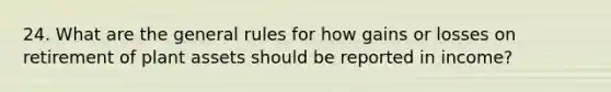 24. What are the general rules for how gains or losses on retirement of plant assets should be reported in income?