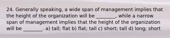 24. Generally speaking, a wide span of management implies that the height of the organization will be ________, while a narrow span of management implies that the height of the organization will be ________. a) tall; flat b) flat; tall c) short; tall d) long; short