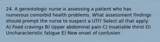 24. A gerontologic nurse is assessing a patient who has numerous comorbid health problems. What assessment findings should prompt the nurse to suspect a UTI? Select all that apply. A) Food cravings B) Upper abdominal pain C) Insatiable thirst D) Uncharacteristic fatigue E) New onset of confusion