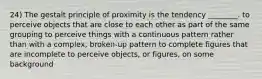 24) The gestalt principle of proximity is the tendency ________. to perceive objects that are close to each other as part of the same grouping to perceive things with a continuous pattern rather than with a complex, broken-up pattern to complete figures that are incomplete to perceive objects, or figures, on some background