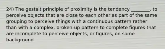 24) The gestalt principle of proximity is the tendency ________. to perceive objects that are close to each other as part of the same grouping to perceive things with a continuous pattern rather than with a complex, broken-up pattern to complete figures that are incomplete to perceive objects, or figures, on some background