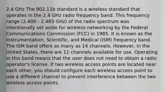 2.4 GHz The 802.11b standard is a wireless standard that operates in the 2.4 GHz radio frequency band. This frequency range (2.400 - 2.483 GHz) of the radio spectrum was intentionally set aside for wireless networking by the Federal Communications Commission (FCC) in 1985. It is known as the Instrumentation, Scientific, and Medical (ISM) frequency band. The ISM band offers as many as 14 channels. However, in the United States, there are 11 channels available for use. Operating in this band means that the user does not need to obtain a radio operator's license. If two wireless access points are located near each other, you should configure each wireless access point to use a different channel to prevent interference between the two wireless access points.