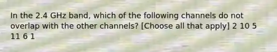 In the 2.4 GHz band, which of the following channels do not overlap with the other channels? [Choose all that apply] 2 10 5 11 6 1