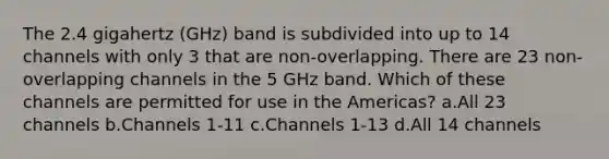 The 2.4 gigahertz (GHz) band is subdivided into up to 14 channels with only 3 that are non-overlapping. There are 23 non-overlapping channels in the 5 GHz band. Which of these channels are permitted for use in the Americas? a.All 23 channels b.Channels 1-11 c.Channels 1-13 d.All 14 channels