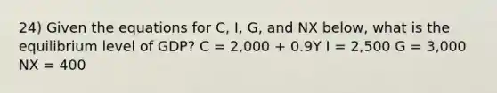 24) Given the equations for C, I, G, and NX below, what is the equilibrium level of GDP? C = 2,000 + 0.9Y I = 2,500 G = 3,000 NX = 400