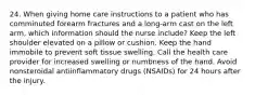 24. When giving home care instructions to a patient who has comminuted forearm fractures and a long-arm cast on the left arm, which information should the nurse include? Keep the left shoulder elevated on a pillow or cushion. Keep the hand immobile to prevent soft tissue swelling. Call the health care provider for increased swelling or numbness of the hand. Avoid nonsteroidal antiinflammatory drugs (NSAIDs) for 24 hours after the injury.