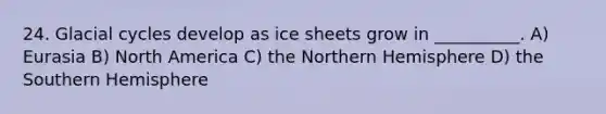 24. Glacial cycles develop as ice sheets grow in __________. A) Eurasia B) North America C) the Northern Hemisphere D) the Southern Hemisphere