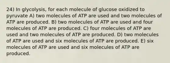 24) In glycolysis, for each molecule of glucose oxidized to pyruvate A) two molecules of ATP are used and two molecules of ATP are produced. B) two molecules of ATP are used and four molecules of ATP are produced. C) four molecules of ATP are used and two molecules of ATP are produced. D) two molecules of ATP are used and six molecules of ATP are produced. E) six molecules of ATP are used and six molecules of ATP are produced.