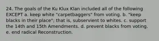 24. The goals of the Ku Klux Klan included all of the following EXCEPT a. keep white "carpetbaggers" from voting. b. "keep blacks in their place"; that is, subservient to whites. c. support the 14th and 15th Amendments. d. prevent blacks from voting. e. end radical Reconstruction.