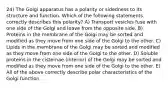 24) The Golgi apparatus has a polarity or sidedness to its structure and function. Which of the following statements correctly describes this polarity? A) Transport vesicles fuse with one side of the Golgi and leave from the opposite side. B) Proteins in the membrane of the Golgi may be sorted and modified as they move from one side of the Golgi to the other. C) Lipids in the membrane of the Golgi may be sorted and modified as they move from one side of the Golgi to the other. D) Soluble proteins in the cisternae (interior) of the Golgi may be sorted and modified as they move from one side of the Golgi to the other. E) All of the above correctly describe polar characteristics of the Golgi function.