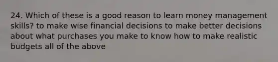 24. Which of these is a good reason to learn money management skills? to make wise financial decisions to make better decisions about what purchases you make to know how to make realistic budgets all of the above