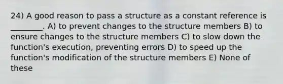 24) A good reason to pass a structure as a constant reference is ________. A) to prevent changes to the structure members B) to ensure changes to the structure members C) to slow down the function's execution, preventing errors D) to speed up the function's modification of the structure members E) None of these