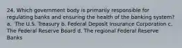 24. ​Which government body is primarily responsible for regulating banks and ensuring the health of the banking system? a. ​ The U.S. Treasury b. Federal Deposit Insurance Corporation c. The Federal Reserve Board d. ​The regional Federal Reserve Banks