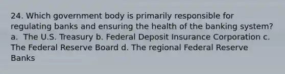 24. ​Which government body is primarily responsible for regulating banks and ensuring the health of the banking system? a. ​ The U.S. Treasury b. Federal Deposit Insurance Corporation c. The Federal Reserve Board d. ​The regional Federal Reserve Banks