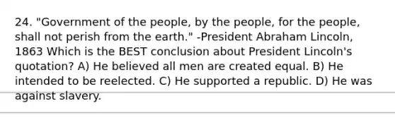 24. "Government of the people, by the people, for the people, shall not perish from the earth." -President <a href='https://www.questionai.com/knowledge/kdhEeg3XpP-abraham-lincoln' class='anchor-knowledge'>abraham lincoln</a>, 1863 Which is the BEST conclusion about President Lincoln's quotation? A) He believed all men are created equal. B) He intended to be reelected. C) He supported a republic. D) He was against slavery.