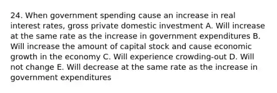 24. When government spending cause an increase in real interest rates, gross private domestic investment A. Will increase at the same rate as the increase in government expenditures B. Will increase the amount of capital stock and cause economic growth in the economy C. Will experience crowding-out D. Will not change E. Will decrease at the same rate as the increase in government expenditures