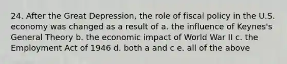 24. After the Great Depression, the role of fiscal policy in the U.S. economy was changed as a result of a. the influence of Keynes's General Theory b. the economic impact of World War II c. the Employment Act of 1946 d. both a and c e. all of the above