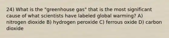 24) What is the "greenhouse gas" that is the most significant cause of what scientists have labeled global warming? A) nitrogen dioxide B) hydrogen peroxide C) ferrous oxide D) carbon dioxide