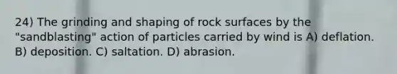 24) The grinding and shaping of rock surfaces by the "sandblasting" action of particles carried by wind is A) deflation. B) deposition. C) saltation. D) abrasion.