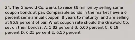 24. The Griswold Co. wants to raise 8 million by selling some coupon bonds at par. Comparable bonds in the market have a 6 percent semi-annual coupon, 8 years to maturity, and are selling at 96.9 percent of par. What coupon rate should the Griswold Co. set on their bonds?: A. 5.82 percent B. 6.00 percent C. 6.19 percent D. 6.25 percent E. 6.50 percent