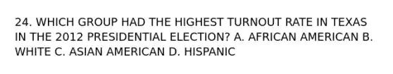 24. WHICH GROUP HAD THE HIGHEST TURNOUT RATE IN TEXAS IN THE 2012 PRESIDENTIAL ELECTION? A. AFRICAN AMERICAN B. WHITE C. ASIAN AMERICAN D. HISPANIC