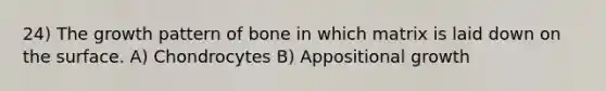 24) The growth pattern of bone in which matrix is laid down on the surface. A) Chondrocytes B) Appositional growth