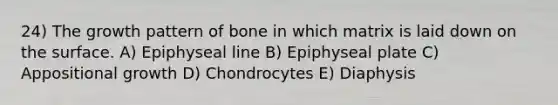 24) The growth pattern of bone in which matrix is laid down on the surface. A) Epiphyseal line B) Epiphyseal plate C) Appositional growth D) Chondrocytes E) Diaphysis