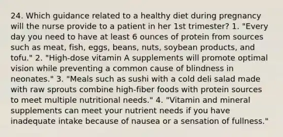 24. Which guidance related to a healthy diet during pregnancy will the nurse provide to a patient in her 1st trimester? 1. "Every day you need to have at least 6 ounces of protein from sources such as meat, fish, eggs, beans, nuts, soybean products, and tofu." 2. "High-dose vitamin A supplements will promote optimal vision while preventing a common cause of blindness in neonates." 3. "Meals such as sushi with a cold deli salad made with raw sprouts combine high-fiber foods with protein sources to meet multiple nutritional needs." 4. "Vitamin and mineral supplements can meet your nutrient needs if you have inadequate intake because of nausea or a sensation of fullness."