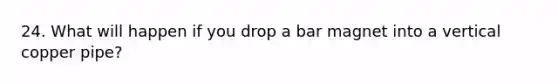 24. What will happen if you drop a bar magnet into a vertical copper pipe?