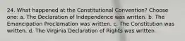 24. What happened at the Constitutional Convention? Choose one: a. The Declaration of Independence was written. b. The Emancipation Proclamation was written. c. The Constitution was written. d. The Virginia Declaration of Rights was written.