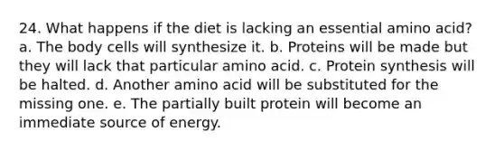 24. What happens if the diet is lacking an essential amino acid? a. The body cells will synthesize it. b. Proteins will be made but they will lack that particular amino acid. c. <a href='https://www.questionai.com/knowledge/kVyphSdCnD-protein-synthesis' class='anchor-knowledge'>protein synthesis</a> will be halted. d. Another amino acid will be substituted for the missing one. e. The partially built protein will become an immediate source of energy.