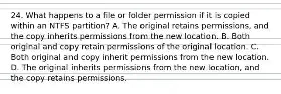 24. What happens to a file or folder permission if it is copied within an NTFS partition? A. The original retains permissions, and the copy inherits permissions from the new location. B. Both original and copy retain permissions of the original location. C. Both original and copy inherit permissions from the new location. D. The original inherits permissions from the new location, and the copy retains permissions.