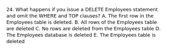 24. What happens if you issue a DELETE Employees statement and omit the WHERE and TOP clauses? A. The first row in the Employees table is deleted. B. All rows of the Employees table are deleted C. No rows are deleted from the Employees table D. The Employees database is deleted E. The Employees table is deleted