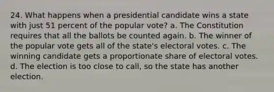 24. What happens when a presidential candidate wins a state with just 51 percent of the popular vote? a. The Constitution requires that all the ballots be counted again. b. The winner of the popular vote gets all of the state's electoral votes. c. The winning candidate gets a proportionate share of electoral votes. d. The election is too close to call, so the state has another election.