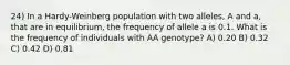 24) In a Hardy-Weinberg population with two alleles, A and a, that are in equilibrium, the frequency of allele a is 0.1. What is the frequency of individuals with AA genotype? A) 0.20 B) 0.32 C) 0.42 D) 0.81