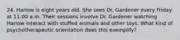 24. Harlow is eight years old. She sees Dr. Gardener every Friday at 11:00 a.m. Their sessions involve Dr. Gardener watching Harlow interact with stuffed animals and other toys. What kind of psychotherapeutic orientation does this exemplify?