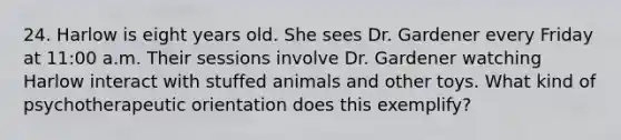 24. Harlow is eight years old. She sees Dr. Gardener every Friday at 11:00 a.m. Their sessions involve Dr. Gardener watching Harlow interact with stuffed animals and other toys. What kind of psychotherapeutic orientation does this exemplify?