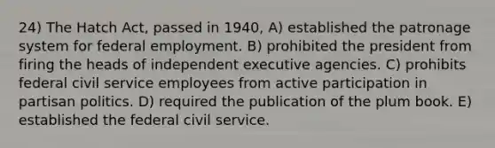 24) The Hatch Act, passed in 1940, A) established the patronage system for federal employment. B) prohibited the president from firing the heads of independent executive agencies. C) prohibits federal civil service employees from active participation in partisan politics. D) required the publication of the plum book. E) established the federal civil service.